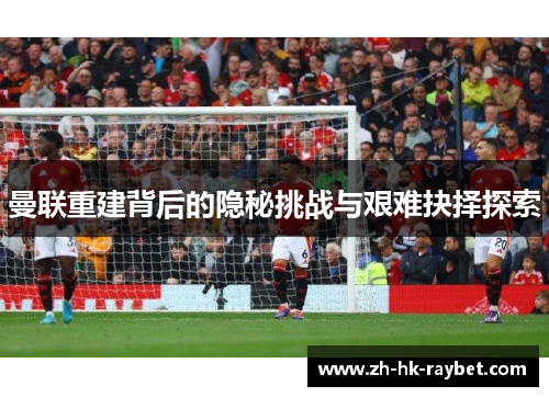 曼联重建背后的隐秘挑战与艰难抉择探索