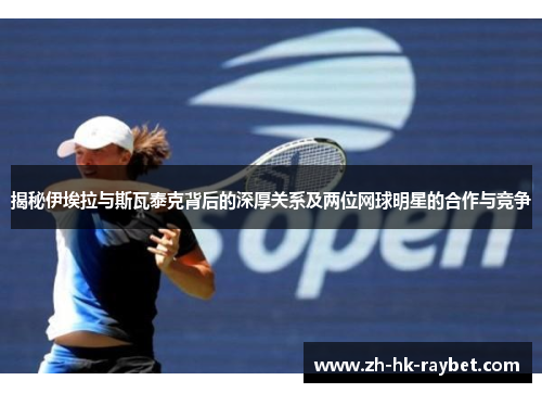 揭秘伊埃拉与斯瓦泰克背后的深厚关系及两位网球明星的合作与竞争