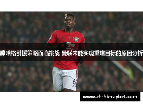 滕哈格引援策略面临挑战 曼联未能实现重建目标的原因分析