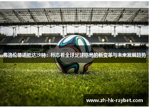 弗洛伦蒂诺抵达沙特：标志着全球足球格局的新变革与未来发展趋势