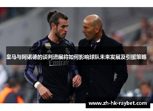 皇马与阿诺德的谈判进展将如何影响球队未来发展及引援策略
