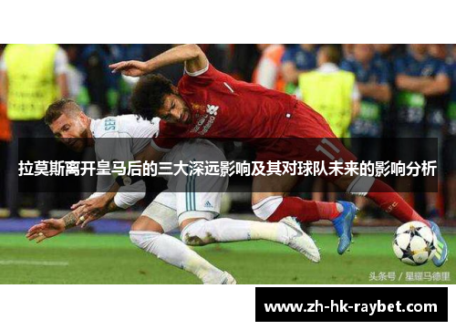 拉莫斯离开皇马后的三大深远影响及其对球队未来的影响分析
