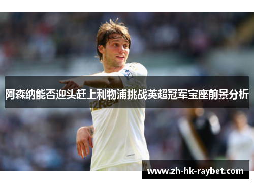 阿森纳能否迎头赶上利物浦挑战英超冠军宝座前景分析